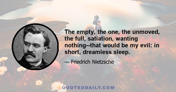 The empty, the one, the unmoved, the full, satiation, wanting nothing--that would be my evil: in short, dreamless sleep.