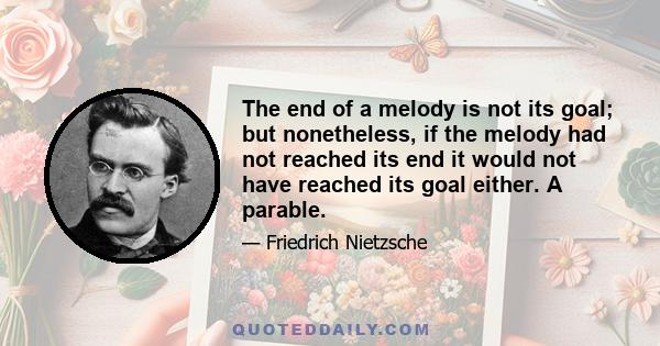 The end of a melody is not its goal; but nonetheless, if the melody had not reached its end it would not have reached its goal either. A parable.