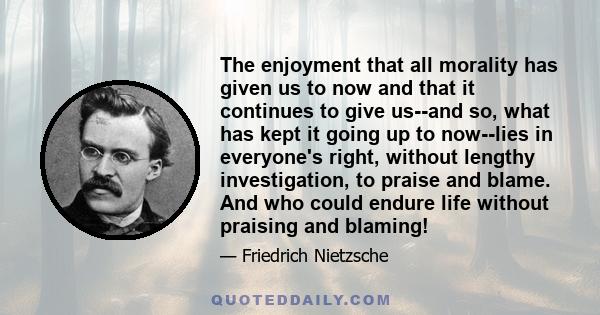 The enjoyment that all morality has given us to now and that it continues to give us--and so, what has kept it going up to now--lies in everyone's right, without lengthy investigation, to praise and blame. And who could 