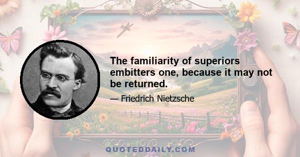 The familiarity of superiors embitters one, because it may not be returned.