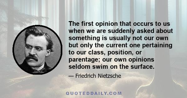 The first opinion that occurs to us when we are suddenly asked about something is usually not our own but only the current one pertaining to our class, position, or parentage; our own opinions seldom swim on the surface.