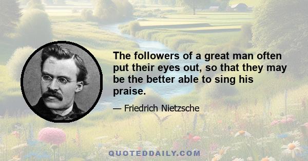 The followers of a great man often put their eyes out, so that they may be the better able to sing his praise.