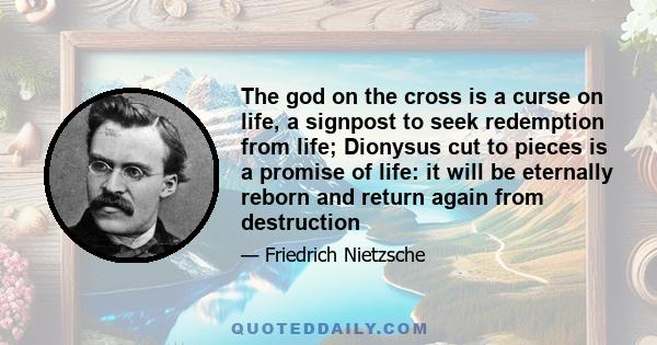 The god on the cross is a curse on life, a signpost to seek redemption from life; Dionysus cut to pieces is a promise of life: it will be eternally reborn and return again from destruction