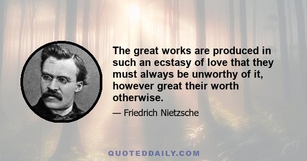 The great works are produced in such an ecstasy of love that they must always be unworthy of it, however great their worth otherwise.