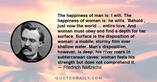 The happiness of man is: I will. The happiness of woman is: he wills. 'Behold , just now the world ... entire love. And woman must obey and find a depth for her surface. Surface is the disposition of woman: a mobile,