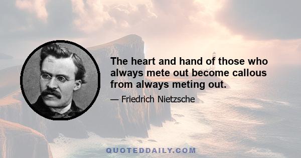 The heart and hand of those who always mete out become callous from always meting out.