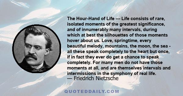 The Hour-Hand of Life --- Life consists of rare, isolated moments of the greatest significance, and of innumerably many intervals, during which at best the silhouettes of those moments hover about us. Love, springtime,