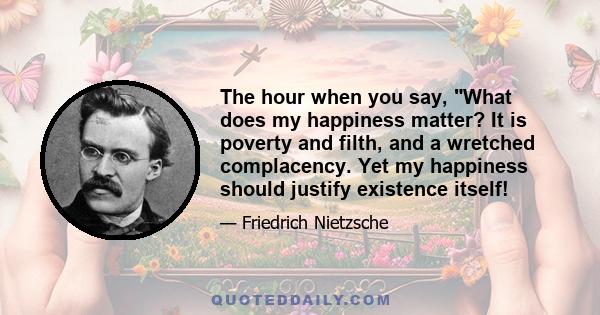 The hour when you say, What does my happiness matter? It is poverty and filth, and a wretched complacency. Yet my happiness should justify existence itself!