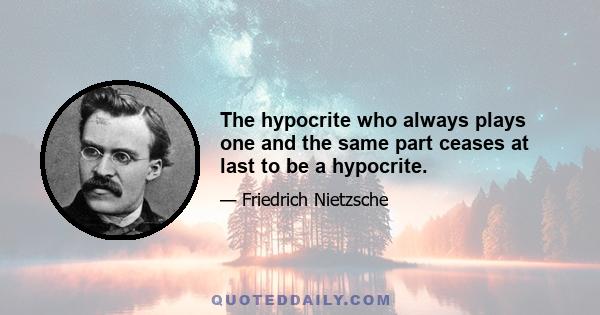 The hypocrite who always plays one and the same part ceases at last to be a hypocrite.