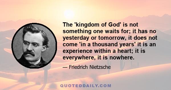 The 'kingdom of God' is not something one waits for; it has no yesterday or tomorrow, it does not come 'in a thousand years' it is an experience within a heart; it is everywhere, it is nowhere.