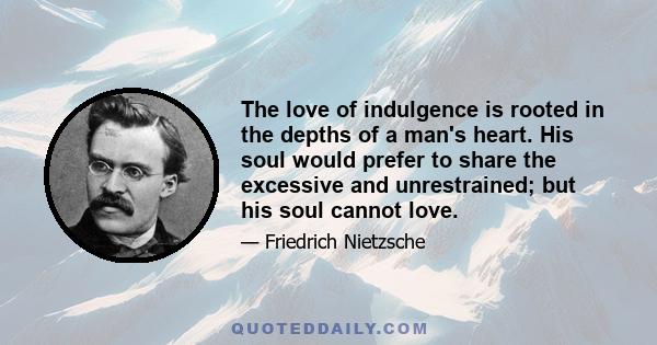 The love of indulgence is rooted in the depths of a man's heart. His soul would prefer to share the excessive and unrestrained; but his soul cannot love.