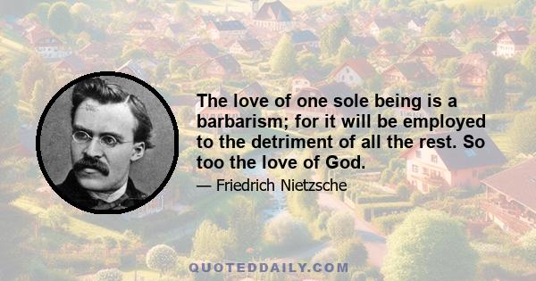 The love of one sole being is a barbarism; for it will be employed to the detriment of all the rest. So too the love of God.