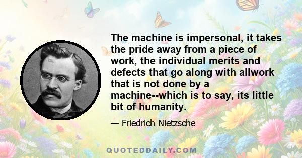 The machine is impersonal, it takes the pride away from a piece of work, the individual merits and defects that go along with allwork that is not done by a machine--which is to say, its little bit of humanity.