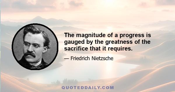 The magnitude of a progress is gauged by the greatness of the sacrifice that it requires.