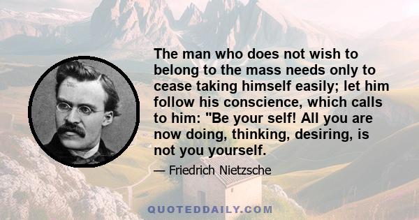 The man who does not wish to belong to the mass needs only to cease taking himself easily; let him follow his conscience, which calls to him: Be your self! All you are now doing, thinking, desiring, is not you yourself.