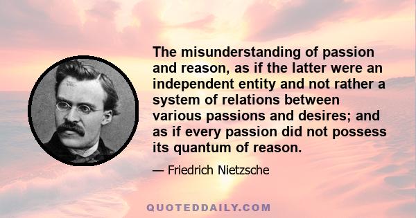 The misunderstanding of passion and reason, as if the latter were an independent entity and not rather a system of relations between various passions and desires; and as if every passion did not possess its quantum of