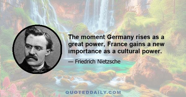 The moment Germany rises as a great power, France gains a new importance as a cultural power.