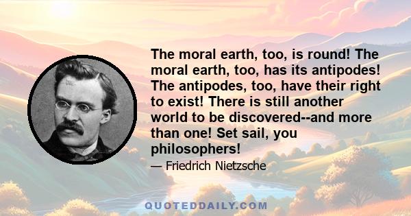 The moral earth, too, is round! The moral earth, too, has its antipodes! The antipodes, too, have their right to exist! There is still another world to be discovered--and more than one! Set sail, you philosophers!