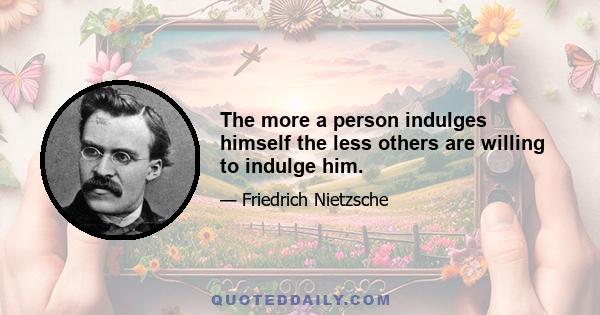 The more a person indulges himself the less others are willing to indulge him.