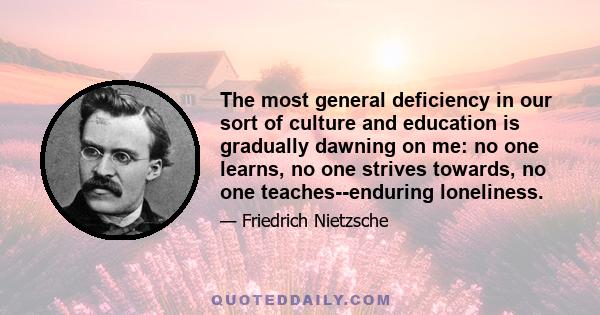 The most general deficiency in our sort of culture and education is gradually dawning on me: no one learns, no one strives towards, no one teaches--enduring loneliness.