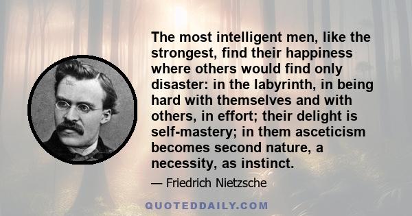 The most intelligent men, like the strongest, find their happiness where others would find only disaster: in the labyrinth, in being hard with themselves and with others, in effort; their delight is self-mastery; in