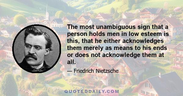 The most unambiguous sign that a person holds men in low esteem is this, that he either acknowledges them merely as means to his ends or does not acknowledge them at all.