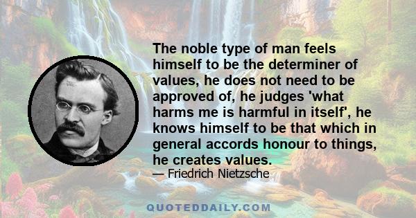 The noble type of man feels himself to be the determiner of values, he does not need to be approved of, he judges 'what harms me is harmful in itself', he knows himself to be that which in general accords honour to