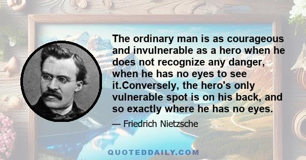 The ordinary man is as courageous and invulnerable as a hero when he does not recognize any danger, when he has no eyes to see it.Conversely, the hero's only vulnerable spot is on his back, and so exactly where he has