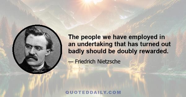 The people we have employed in an undertaking that has turned out badly should be doubly rewarded.