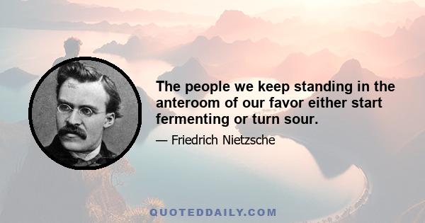 The people we keep standing in the anteroom of our favor either start fermenting or turn sour.