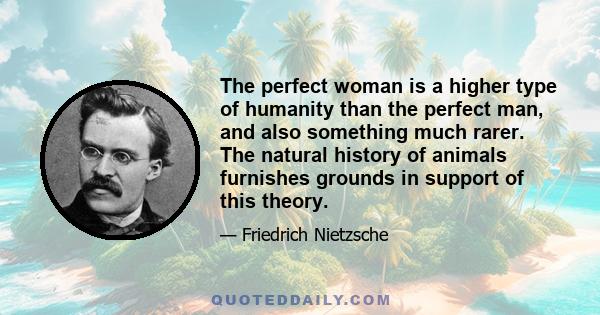 The perfect woman is a higher type of humanity than the perfect man, and also something much rarer. The natural history of animals furnishes grounds in support of this theory.