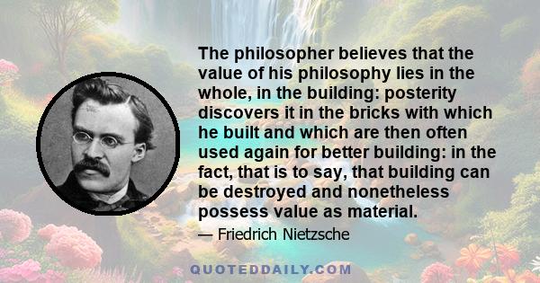 The philosopher believes that the value of his philosophy lies in the whole, in the building: posterity discovers it in the bricks with which he built and which are then often used again for better building: in the