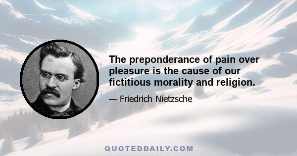 The preponderance of pain over pleasure is the cause of our fictitious morality and religion.