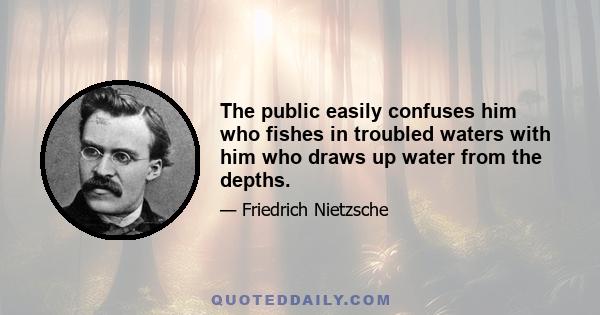 The public easily confuses him who fishes in troubled waters with him who draws up water from the depths.