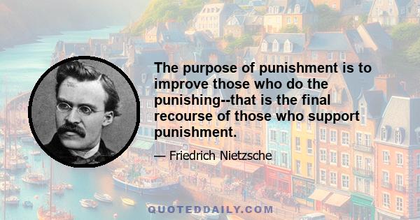 The purpose of punishment is to improve those who do the punishing--that is the final recourse of those who support punishment.