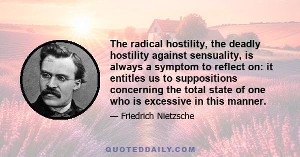 The radical hostility, the deadly hostility against sensuality, is always a symptom to reflect on: it entitles us to suppositions concerning the total state of one who is excessive in this manner.