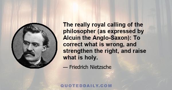 The really royal calling of the philosopher (as expressed by Alcuin the Anglo-Saxon): To correct what is wrong, and strengthen the right, and raise what is holy.