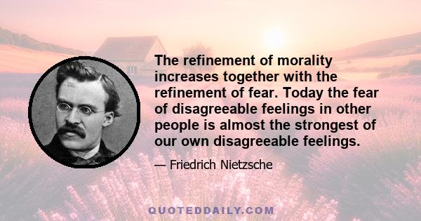 The refinement of morality increases together with the refinement of fear. Today the fear of disagreeable feelings in other people is almost the strongest of our own disagreeable feelings.