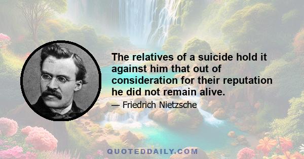 The relatives of a suicide hold it against him that out of consideration for their reputation he did not remain alive.