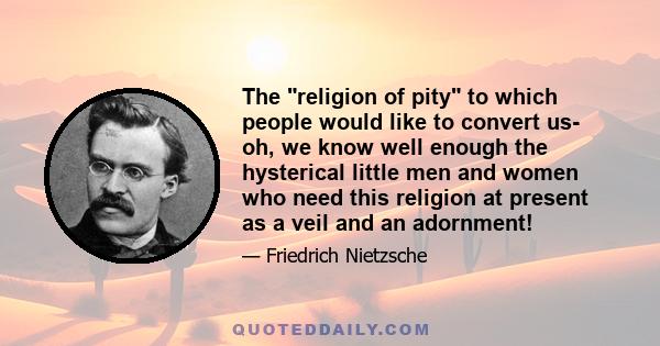 The religion of pity to which people would like to convert us- oh, we know well enough the hysterical little men and women who need this religion at present as a veil and an adornment!