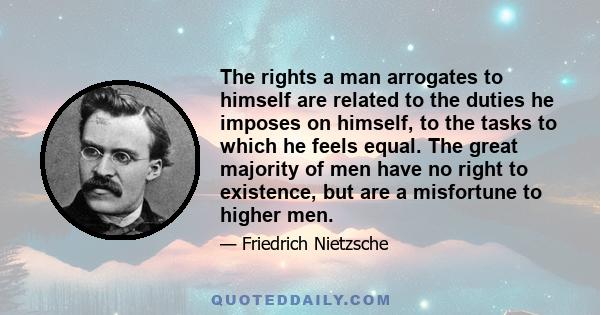 The rights a man arrogates to himself are related to the duties he imposes on himself, to the tasks to which he feels equal. The great majority of men have no right to existence, but are a misfortune to higher men.