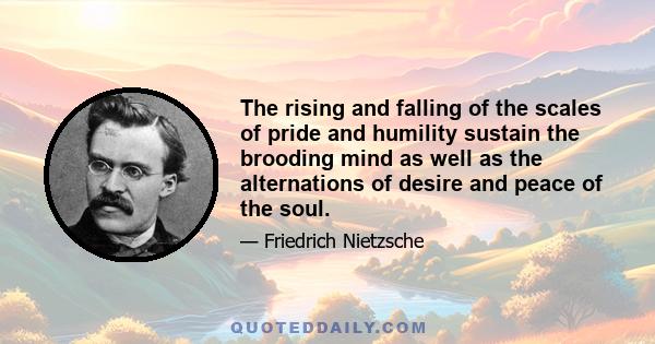 The rising and falling of the scales of pride and humility sustain the brooding mind as well as the alternations of desire and peace of the soul.