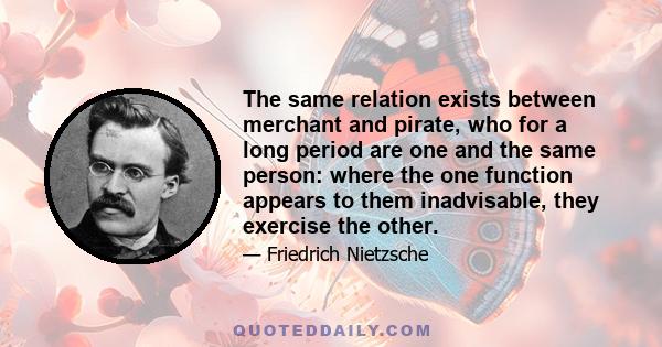 The same relation exists between merchant and pirate, who for a long period are one and the same person: where the one function appears to them inadvisable, they exercise the other.