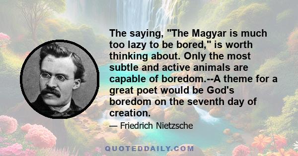 The saying, The Magyar is much too lazy to be bored, is worth thinking about. Only the most subtle and active animals are capable of boredom.--A theme for a great poet would be God's boredom on the seventh day of