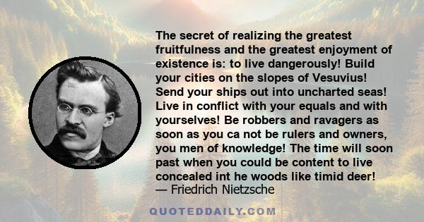 The secret of realizing the greatest fruitfulness and the greatest enjoyment of existence is: to live dangerously! Build your cities on the slopes of Vesuvius! Send your ships out into uncharted seas! Live in conflict