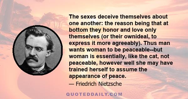 The sexes deceive themselves about one another: the reason being that at bottom they honor and love only themselves (or their ownideal, to express it more agreeably). Thus man wants woman to be peaceable--but woman is