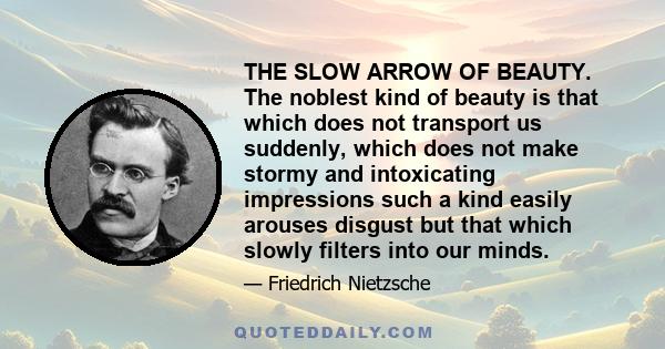 THE SLOW ARROW OF BEAUTY. The noblest kind of beauty is that which does not transport us suddenly, which does not make stormy and intoxicating impressions such a kind easily arouses disgust but that which slowly filters 