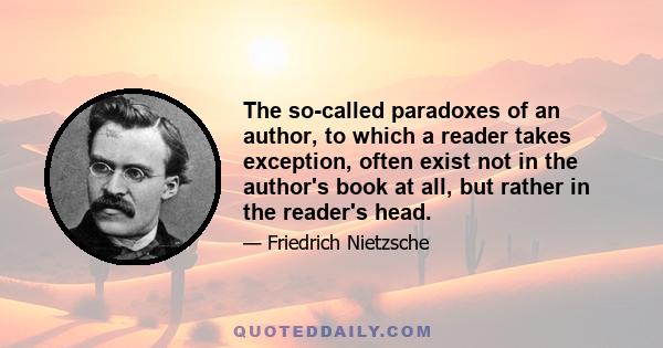 The so-called paradoxes of an author, to which a reader takes exception, often exist not in the author's book at all, but rather in the reader's head.