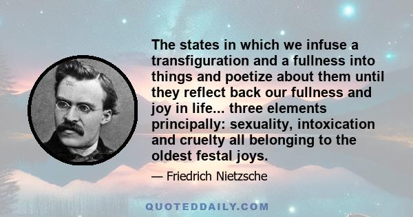 The states in which we infuse a transfiguration and a fullness into things and poetize about them until they reflect back our fullness and joy in life... three elements principally: sexuality, intoxication and cruelty