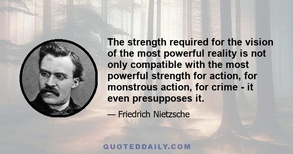 The strength required for the vision of the most powerful reality is not only compatible with the most powerful strength for action, for monstrous action, for crime - it even presupposes it.